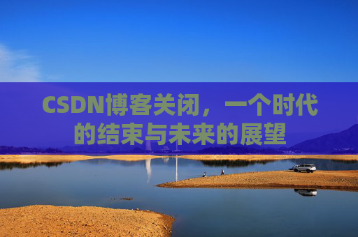 CSDN博客关闭，一个时代的结束与未来的展望